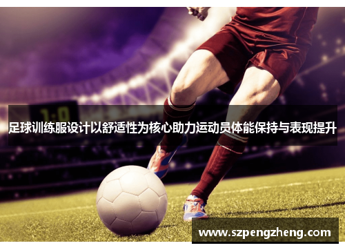 足球训练服设计以舒适性为核心助力运动员体能保持与表现提升